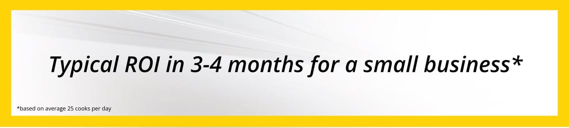 Typical ROI 3-4 months for small business, based on average 25 cooks per day (1)